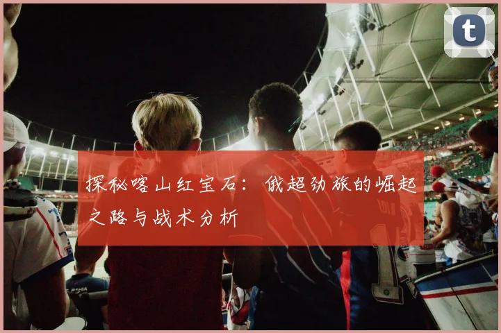 探秘喀山红宝石:俄超劲旅的崛起之路与战术分析