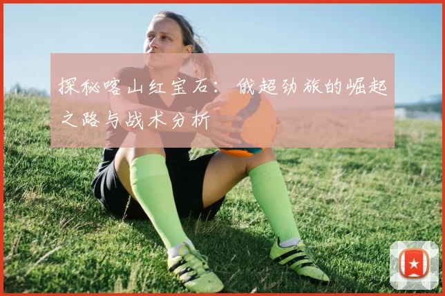 探秘喀山红宝石：俄超劲旅的崛起之路与战术分析