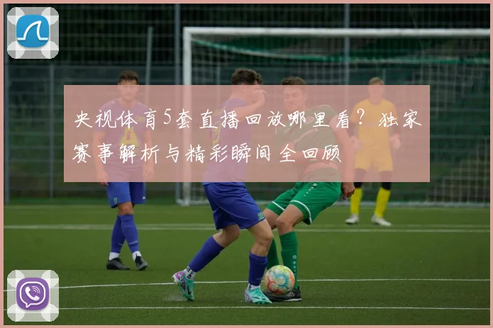 央视体育5套直播回放哪里看？独家赛事解析与精彩瞬间全回顾