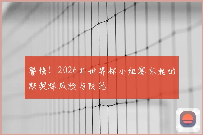 警惕！2026年世界杯小组赛末轮的默契球风险与防范